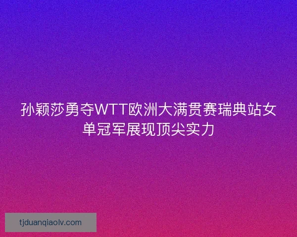 孙颖莎勇夺WTT欧洲大满贯赛瑞典站女单冠军展现顶尖实力