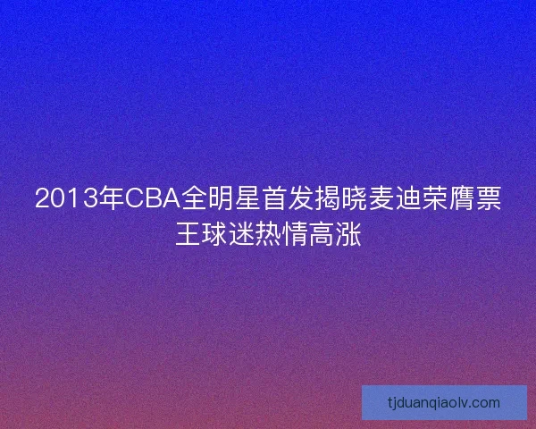 2013年CBA全明星首发揭晓麦迪荣膺票王球迷热情高涨 2013年CBA全明星首发揭晓麦迪荣膺票王球迷热情高涨