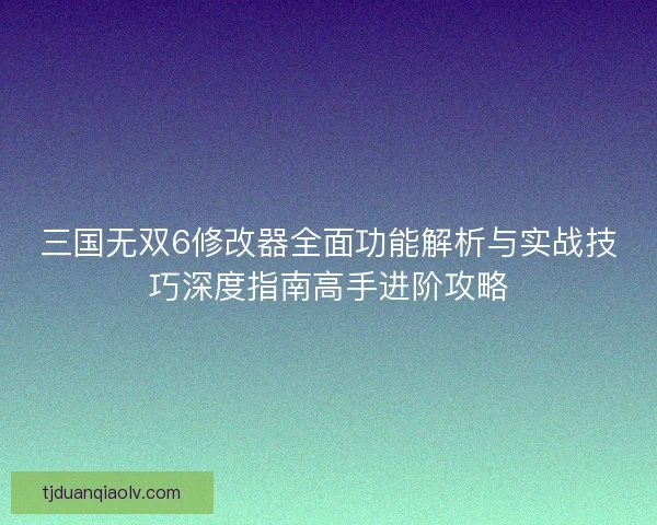 三国无双6修改器全面功能解析与实战技巧深度指南高手进阶攻略