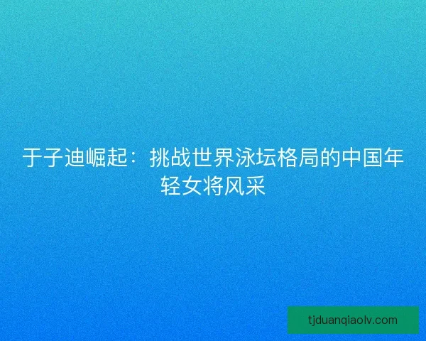 于子迪崛起：挑战世界泳坛格局的中国年轻女将风采