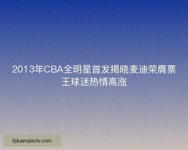 2013年CBA全明星首发揭晓麦迪荣膺票王球迷热情高涨