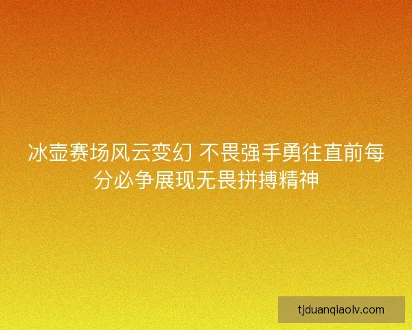 冰壶赛场风云变幻 不畏强手勇往直前每分必争展现无畏拼搏精神