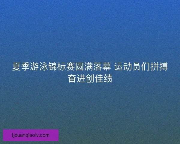 夏季游泳锦标赛圆满落幕 运动员们拼搏奋进创佳绩