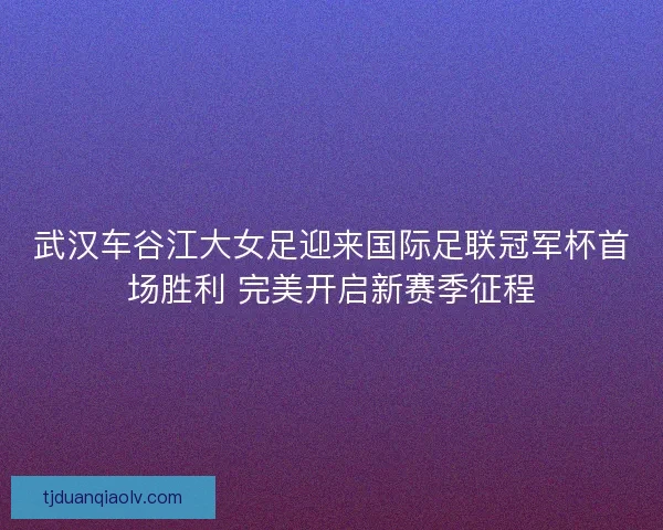 武汉车谷江大女足迎来国际足联冠军杯首场胜利 完美开启新赛季征程
